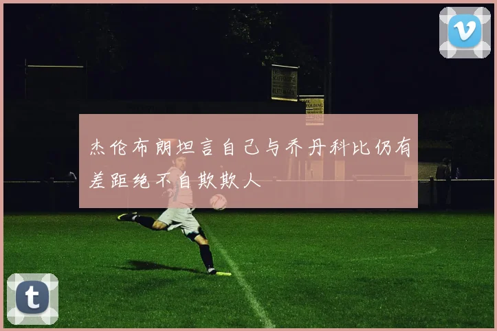 杰伦布朗坦言自己与乔丹科比仍有差距绝不自欺欺人