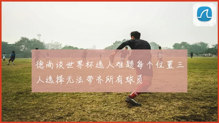 德尚谈世界杯选人难题每个位置三人选择无法带齐所有球员