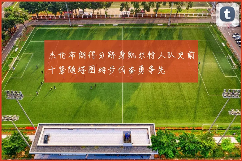 杰伦布朗得分跻身凯尔特人队史前十紧随塔图姆步伐奋勇争先